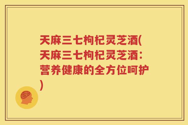 天麻三七枸杞灵芝酒(天麻三七枸杞灵芝酒：营养健康的全方位呵护)