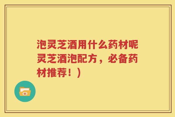 泡灵芝酒用什么药材呢灵芝酒泡配方，必备药材推荐！)