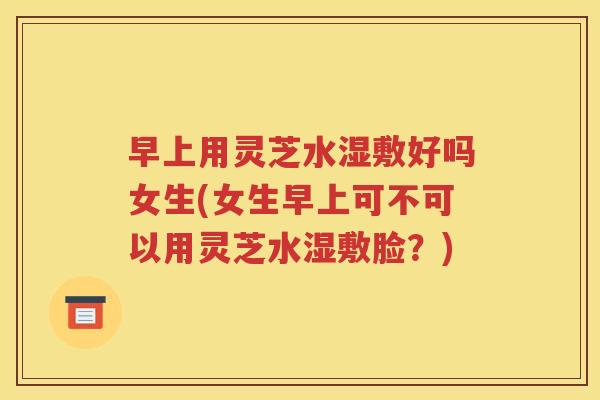 早上用灵芝水湿敷好吗女生(女生早上可不可以用灵芝水湿敷脸？)