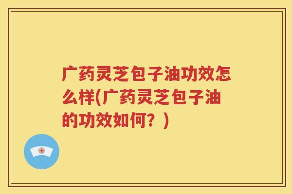 广药灵芝包子油功效怎么样(广药灵芝包子油的功效如何？)