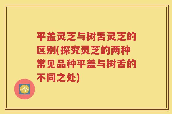 平盖灵芝与树舌灵芝的区别(探究灵芝的两种常见品种平盖与树舌的不同之处)