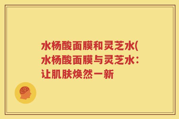 水杨酸面膜和灵芝水(水杨酸面膜与灵芝水：让肌肤焕然一新