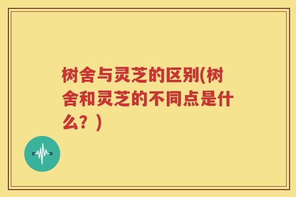 树舍与灵芝的区别(树舍和灵芝的不同点是什么？)