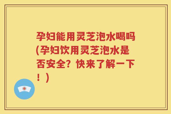 孕妇能用灵芝泡水喝吗(孕妇饮用灵芝泡水是否安全？快来了解一下！)