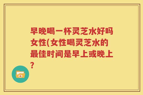 早晚喝一杯灵芝水好吗女性(女性喝灵芝水的最佳时间是早上或晚上？