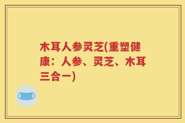 木耳人参灵芝(重塑健康：人参、灵芝、木耳三合一)