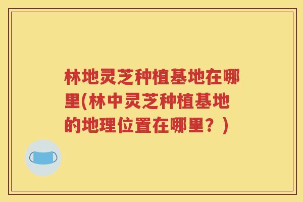 林地灵芝种植基地在哪里(林中灵芝种植基地的地理位置在哪里？)