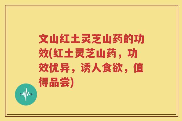 文山红土灵芝山药的功效(红土灵芝山药，功效优异，诱人食欲，值得品尝)