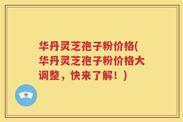 华丹灵芝孢子粉价格(华丹灵芝孢子粉价格大调整，快来了解！)