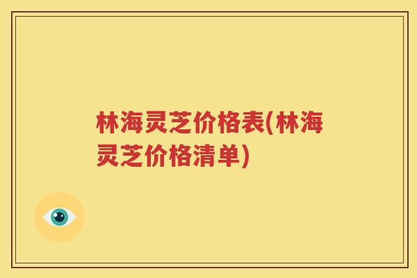 林海灵芝价格表(林海灵芝价格清单)