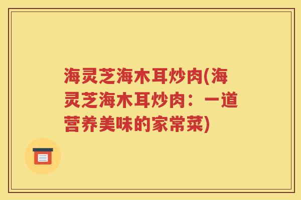 海灵芝海木耳炒肉(海灵芝海木耳炒肉：一道营养美味的家常菜)