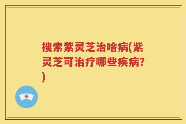 搜索紫灵芝治啥病(紫灵芝可治疗哪些疾病？)
