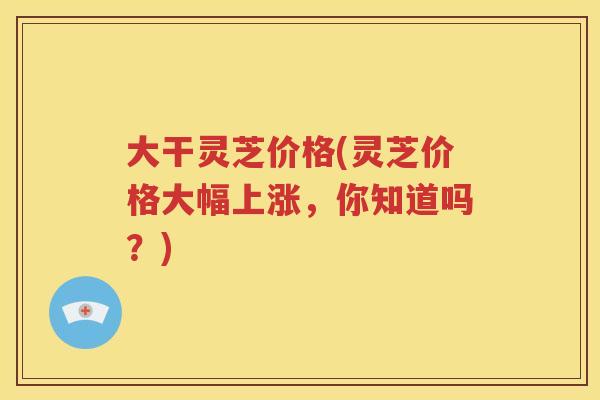 大干灵芝价格(灵芝价格大幅上涨，你知道吗？)