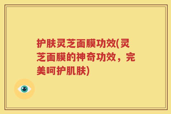 护肤灵芝面膜功效(灵芝面膜的神奇功效，完美呵护肌肤)
