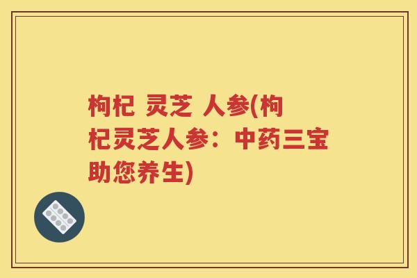 枸杞 灵芝 人参(枸杞灵芝人参：中药三宝助您养生)