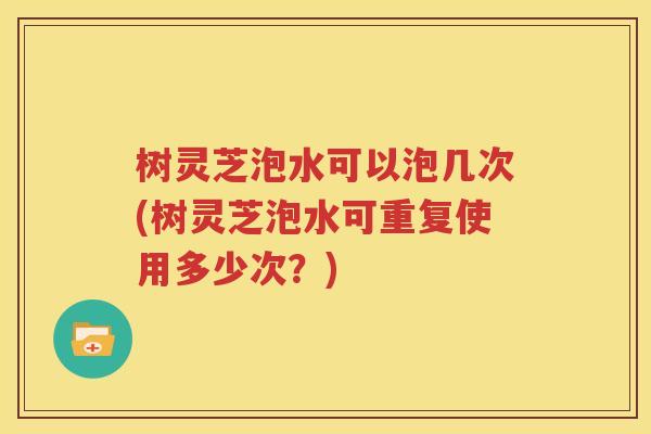 树灵芝泡水可以泡几次(树灵芝泡水可重复使用多少次？)