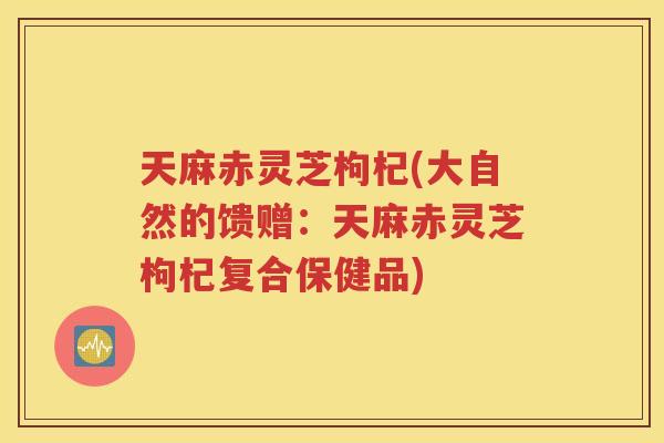 天麻赤灵芝枸杞(大自然的馈赠：天麻赤灵芝枸杞复合保健品)
