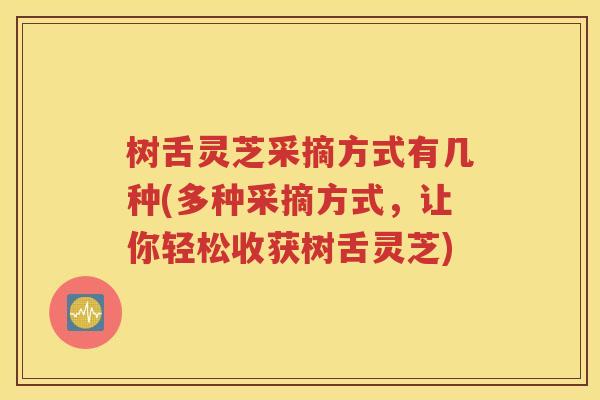 树舌灵芝采摘方式有几种(多种采摘方式，让你轻松收获树舌灵芝)