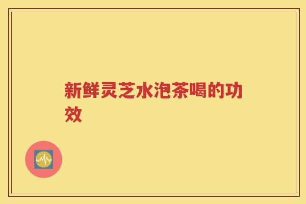 新鲜灵芝水泡茶喝的功效