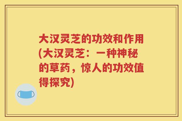 大汉灵芝的功效和作用(大汉灵芝：一种神秘的草药，惊人的功效值得探究)