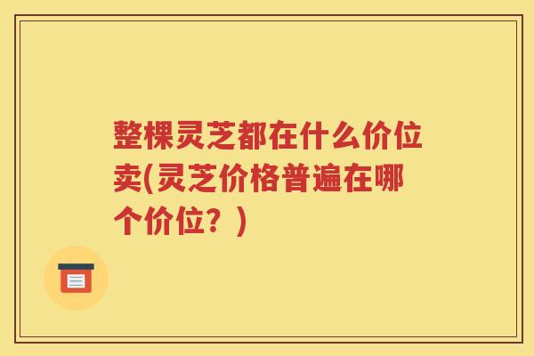 整棵灵芝都在什么价位卖(灵芝价格普遍在哪个价位？)