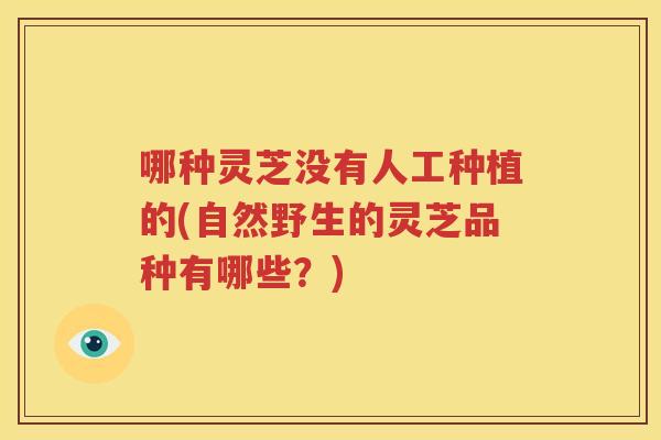 哪种灵芝没有人工种植的(自然野生的灵芝品种有哪些？)