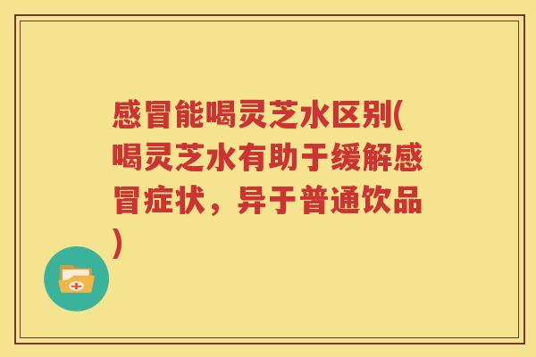 感冒能喝灵芝水区别(喝灵芝水有助于缓解感冒症状，异于普通饮品)