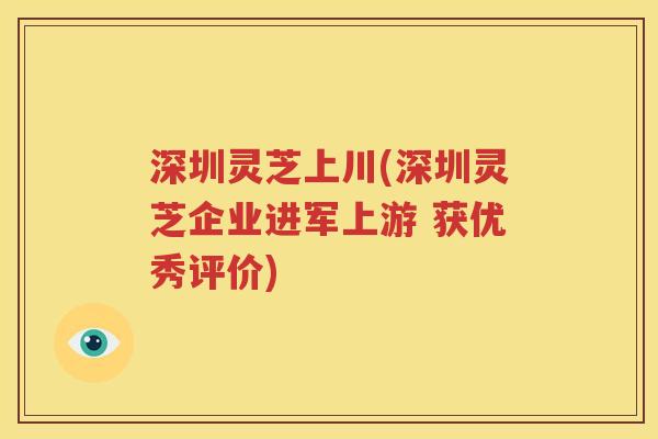 深圳灵芝上川(深圳灵芝企业进军上游 获优秀评价)