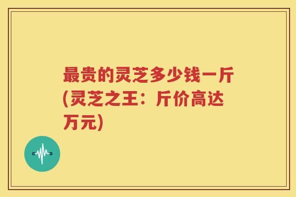 最贵的灵芝多少钱一斤(灵芝之王：斤价高达万元)