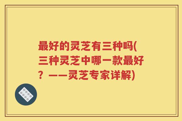 最好的灵芝有三种吗(三种灵芝中哪一款最好？——灵芝专家详解)