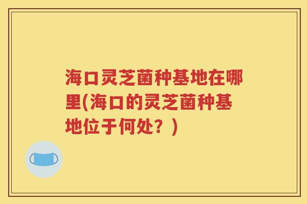 海口灵芝菌种基地在哪里(海口的灵芝菌种基地位于何处？)