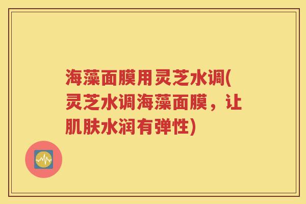 海藻面膜用灵芝水调(灵芝水调海藻面膜，让肌肤水润有弹性)