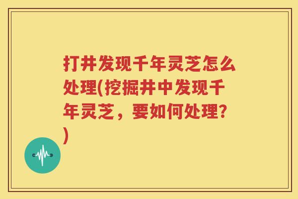 打井发现千年灵芝怎么处理(挖掘井中发现千年灵芝，要如何处理？)