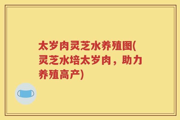 太岁肉灵芝水养殖图(灵芝水培太岁肉，助力养殖高产)