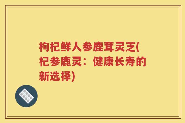 枸杞鲜人参鹿茸灵芝(杞参鹿灵：健康长寿的新选择)