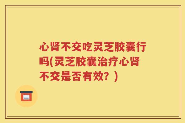 心肾不交吃灵芝胶囊行吗(灵芝胶囊治疗心肾不交是否有效？)