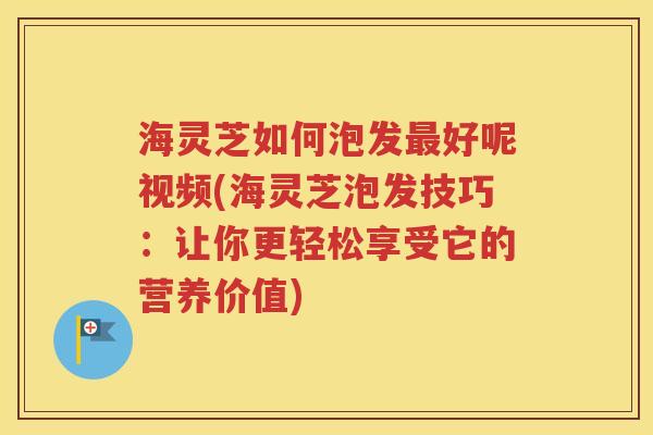 海灵芝如何泡发最好呢视频(海灵芝泡发技巧：让你更轻松享受它的营养价值)