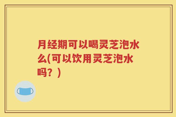 月经期可以喝灵芝泡水么(可以饮用灵芝泡水吗？)