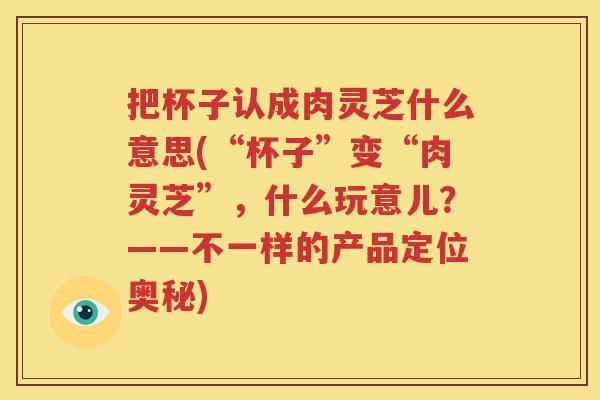 把杯子认成肉灵芝什么意思(“杯子”变“肉灵芝”，什么玩意儿？——不一样的产品定位奥秘)