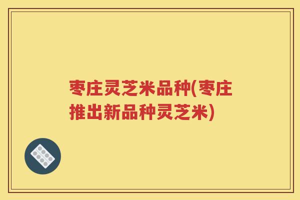 枣庄灵芝米品种(枣庄推出新品种灵芝米)