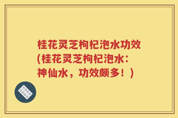 桂花灵芝枸杞泡水功效(桂花灵芝枸杞泡水：神仙水，功效颇多！)
