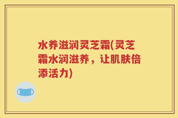 水养滋润灵芝霜(灵芝霜水润滋养，让肌肤倍添活力)