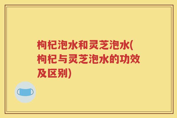 枸杞泡水和灵芝泡水(枸杞与灵芝泡水的功效及区别)