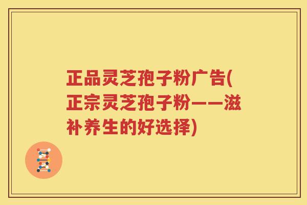 正品灵芝孢子粉广告(正宗灵芝孢子粉——滋补养生的好选择)