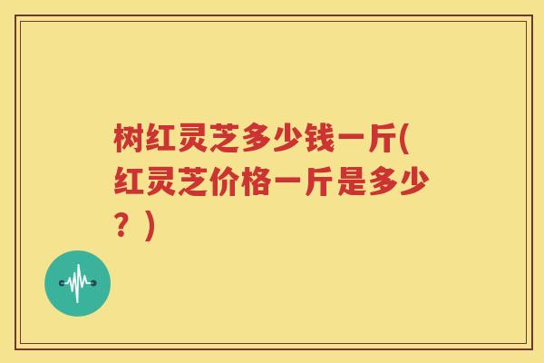 树红灵芝多少钱一斤(红灵芝价格一斤是多少？)