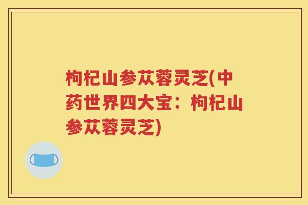 枸杞山参苁蓉灵芝(中药世界四大宝：枸杞山参苁蓉灵芝)