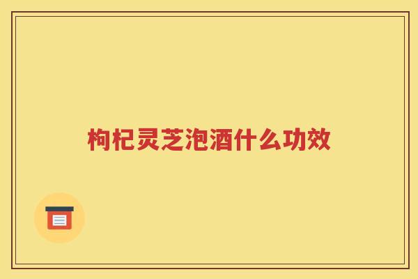 枸杞灵芝泡酒什么功效