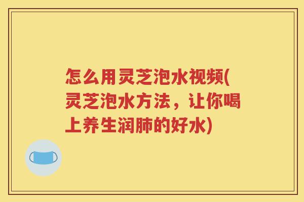 怎么用灵芝泡水视频(灵芝泡水方法，让你喝上养生润肺的好水)