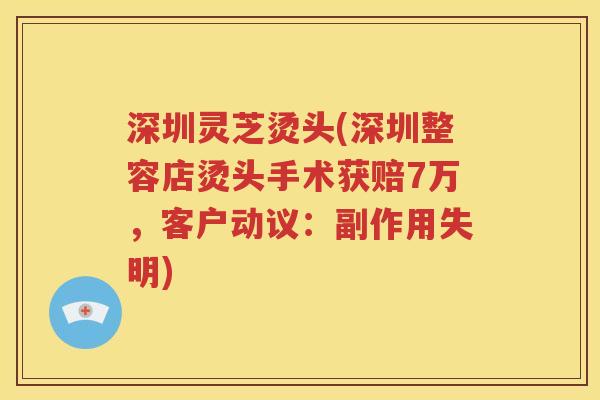 深圳灵芝烫头(深圳整容店烫头手术获赔7万，客户动议：副作用失明)