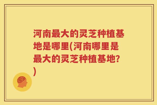 河南最大的灵芝种植基地是哪里(河南哪里是最大的灵芝种植基地？)